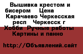 Вышивка крестом и бисером. › Цена ­ 6 000 - Карачаево-Черкесская респ., Черкесск г. Хобби. Ручные работы » Картины и панно   